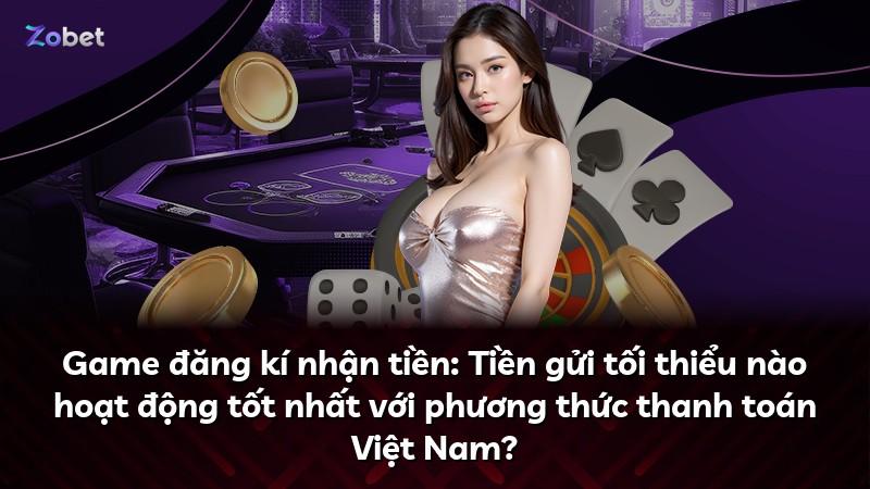 Game đăng kí nhận tiền: Tiền gửi tối thiểu nào hoạt động tốt nhất với phương thức thanh toán Việt Nam?
