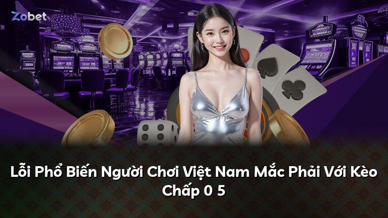 Lỗi Phổ Biến Người Chơi Việt Nam Mắc Phải Với Kèo Chấp 0 5